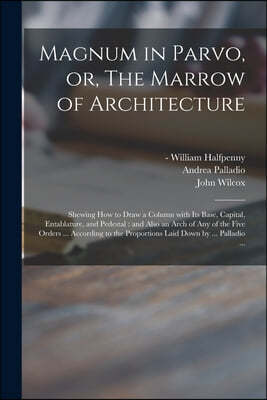 Magnum in Parvo, or, The Marrow of Architecture: Shewing How to Draw a Column With Its Base, Capital, Entablature, and Pedestal: and Also an Arch of A