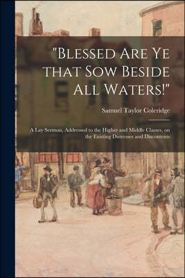 "Blessed Are Ye That Sow Beside All Waters!": a Lay Sermon, Addressed to the Higher and Middle Classes, on the Existing Distresses and Discontents