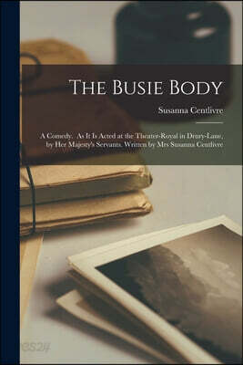 The Busie Body: A Comedy. As It is Acted at the Theater-Royal in Drury-Lane, by Her Majesty's Servants. Written by Mrs Susanna Centliv