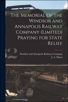 The Memorial of the Windsor and Annapolis Railway Company (Limited) Praying for State Relief [microform]