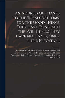 An Address of Thanks to the Broad-Bottoms, for the Good Things They Have Done, and the Evil Things They Have Not Done, Since Their Elevation: Wherein