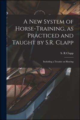 A New System of Horse-training, as Practiced and Taught by S.R. Clapp; Including a Treatise on Shoeing