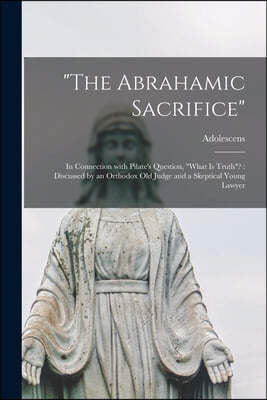 "The Abrahamic Sacrifice" [microform]: in Connection With Pilate's Question, "What is Truth"?: Discussed by an Orthodox Old Judge and a Skeptical Youn