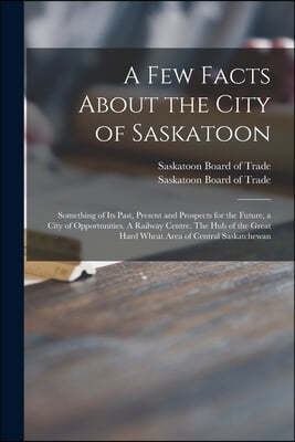 A Few Facts About the City of Saskatoon: Something of Its Past, Present and Prospects for the Future, a City of Opportunities. A Railway Centre. The H