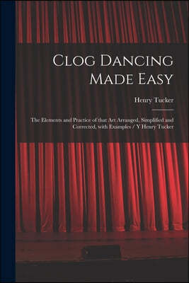 Clog Dancing Made Easy: the Elements and Practice of That Art Arranged, Simplified and Corrected, With Examples / Y Henry Tucker