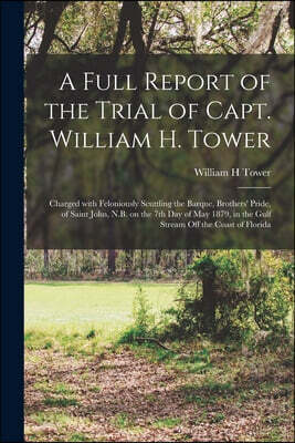A Full Report of the Trial of Capt. William H. Tower [microform]: Charged With Feloniously Scuttling the Barque, Brothers' Pride, of Saint John, N.B.