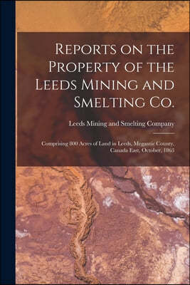 Reports on the Property of the Leeds Mining and Smelting Co. [microform]: Comprising 800 Acres of Land in Leeds, Megantic County, Canada East, October