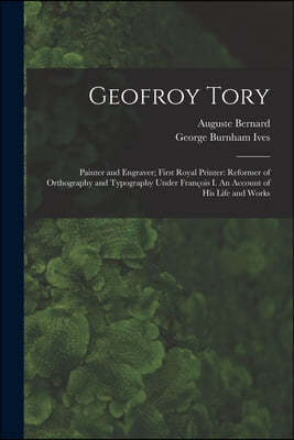 Geofroy Tory: Painter and Engraver; First Royal Printer: Reformer of Orthography and Typography Under Franc?ois I. An Account o