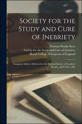 Society for the Study and Cure of Inebriety: Inaugural Address Delivered in the Medical Society of London's Rooms, April 25th, 1884