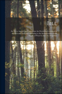 Bill [microform]: an Act to Amend and Consolidate the Provisions Contained in the Acts and Ordinances Relating to the Incorporation of a