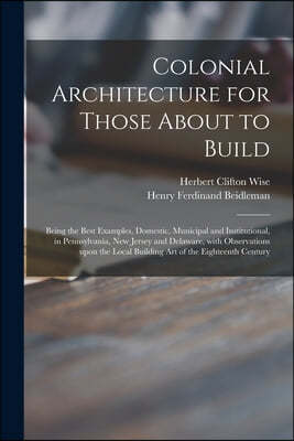 Colonial Architecture for Those About to Build; Being the Best Examples, Domestic, Municipal and Institutional, in Pennsylvania, New Jersey and Delawa