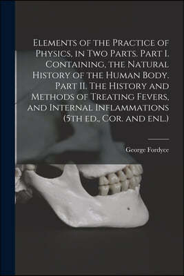 Elements of the Practice of Physics, in Two Parts. Part I. Containing, the Natural History of the Human Body. Part II. The History and Methods of Trea