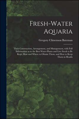 Fresh-water Aquaria: Their Construction, Arrangement, and Management, With Full Information as to the Best Water-plants and Live Stock to B