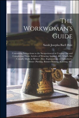 The Workwoman's Guide: Containing Instructions to the Inexperienced in Cutting out and Completing Those Articles of Wearing Apparel, &c. Whic