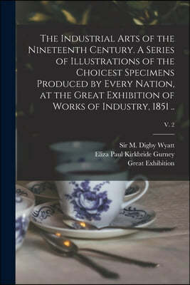 The Industrial Arts of the Nineteenth Century. A Series of Illustrations of the Choicest Specimens Produced by Every Nation, at the Great Exhibition o