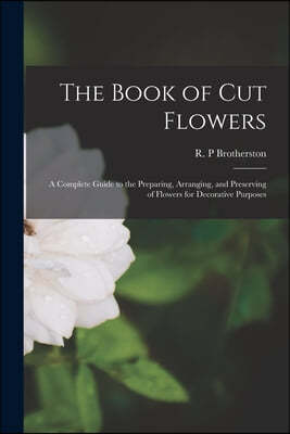 The Book of Cut Flowers: a Complete Guide to the Preparing, Arranging, and Preserving of Flowers for Decorative Purposes