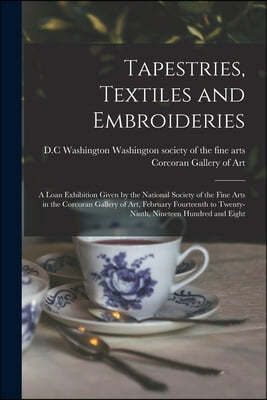 Tapestries, Textiles and Embroideries; a Loan Exhibition Given by the National Society of the Fine Arts in the Corcoran Gallery of Art, February Fourt
