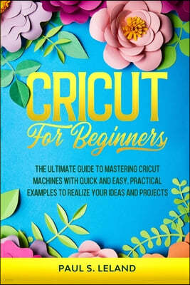 Cricut for Beginners: The Ultimate Guide to Mastering Cricut Machines With Quick and Easy, Practical Examples to Realize Your Ideas and Proj