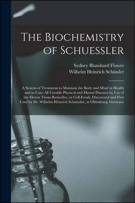 The Biochemistry of Schuessler; a System of Treatment to Maintain the Body and Mind in Health and to Cure All Curable Physical and Mental Diseases by Use of the Eleven Tissue-remedies, or Cell-foods,