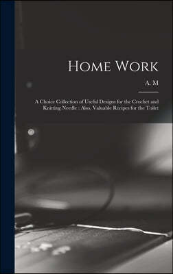 Home Work [microform]: a Choice Collection of Useful Designs for the Crochet and Knitting Needle: Also, Valuable Recipes for the Toilet