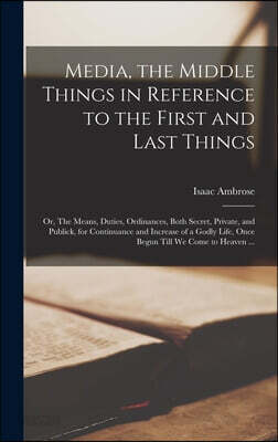 Media, the Middle Things in Reference to the First and Last Things: or, The Means, Duties, Ordinances, Both Secret, Private, and Publick, for Continua