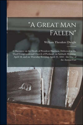 "A Great Man Fallen": a Discourse on the Death of President Harrison, Delivered in the Third Congregational Church of Portland, on Sabbath M
