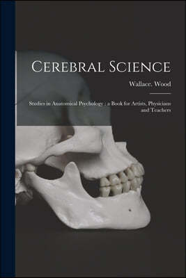 Cerebral Science: Studies in Anatomical Psychology: a Book for Artists, Physicians and Teachers