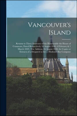 Vancouver's Island [microform]: Returns to Three Addresses of the Honourable the House of Commons, Dated Respectively 16 August 1848, 6 February & 1 M