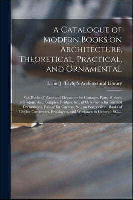 A Catalogue of Modern Books on Architecture, Theoretical, Practical, and Ornamental: Viz. Books of Plans and Elevations for Cottages, Farm-houses, Man