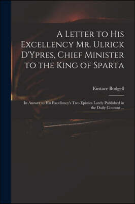 A Letter to His Excellency Mr. Ulrick D'Ypres, Chief Minister to the King of Sparta: in Answer to His Excellency's Two Epistles Lately Published in th