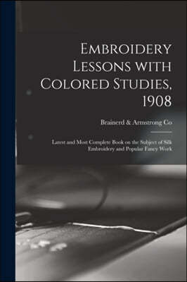 Embroidery Lessons With Colored Studies, 1908: Latest and Most Complete Book on the Subject of Silk Embroidery and Popular Fancy Work