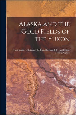 Alaska and the Gold Fields of the Yukon [microform]: Great Northern Railway: the Klondike Cook Inlet [an]d Other Mining Regions