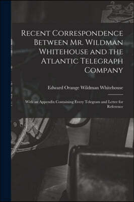 Recent Correspondence Between Mr. Wildman Whitehouse and the Atlantic Telegraph Company [microform]: With an Appendix Containing Every Telegram and Le
