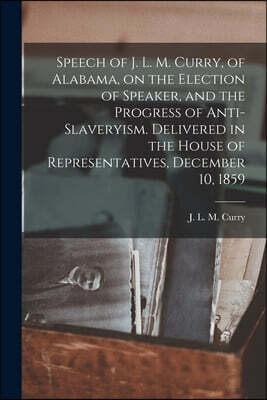 Speech of J. L. M. Curry, of Alabama, on the Election of Speaker, and the Progress of Anti-slaveryism. Delivered in the House of Representatives, Dece