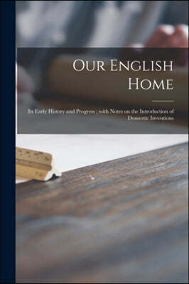 Our English Home: Its Early History and Progress; With Notes on the Introduction of Domestic Inventions