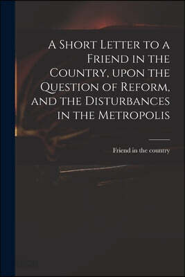 A Short Letter to a Friend in the Country, Upon the Question of Reform, and the Disturbances in the Metropolis