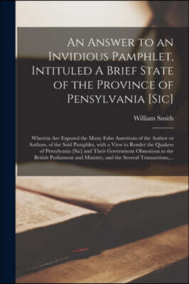 An Answer to an Invidious Pamphlet, Intituled A Brief State of the Province of Pensylvania [sic] [microform]: Wherein Are Exposed the Many False Asser