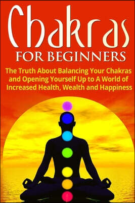 Chakras for Beginners: The Truth About Balancing Your Chakras and Opening Yourself Up to A World of Increased Health, Wealth and Happiness