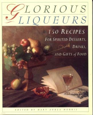 Glorious Liqueurs: 150 Recipes for Spirited Desserts, Drinks, and Gifts of Food