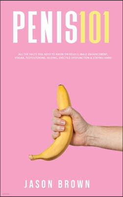 Penis 101 - All The Facts You Need To Know On Kegels, Male Enhancement, Viagra, Testosterone, Jelqing, Erectile Dysfunction & Staying Hard