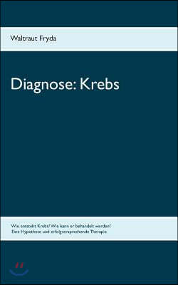 Diagnose: Krebs: Wie entsteht Krebs? Wie kann er behandelt werden? Eine Hypothese und erfolgversprechende Therapie