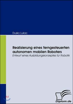 Realisierung eines ferngesteuerten autonomen mobilen Roboters: Entwurf eines Ausbildungskonzeptes fur Robotik