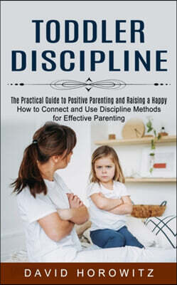 Toddler Discipline: The Practical Guide to Positive Parenting and Raising a Happy (How to Connect and Use Discipline Methods for Effective