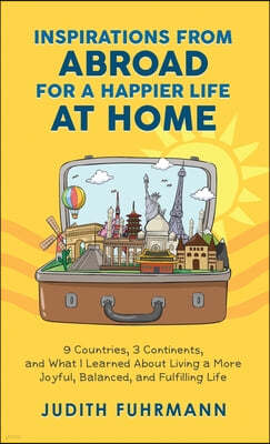 Inspirations from Abroad for a Happier Life at Home. 9 Countries, 3 Continents, and what I Learned about Living a more Joyful, Balanced, and Fulfillin