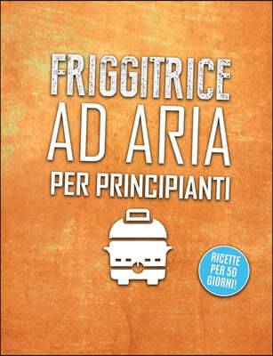 Friggitrice ad aria per principianti: Divertiti a Cucinare, Friggere e Arrostire con la Friggitrice ad Aria queste Incredibili, Rapide e Facili Ricett