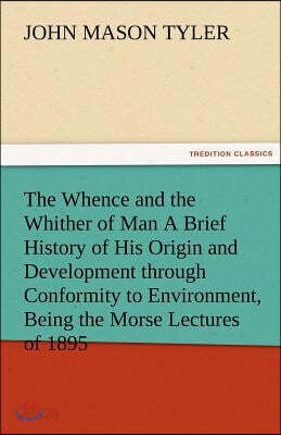 The Whence and the Whither of Man a Brief History of His Origin and Development Through Conformity to Environment, Being the Morse Lectures of 1895