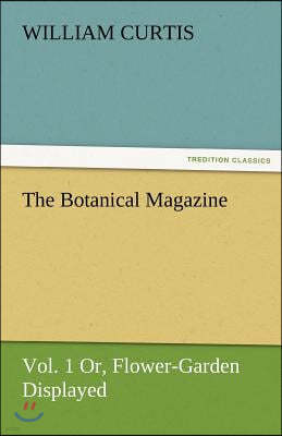 The Botanical Magazine, Vol. 1 Or, Flower-Garden Displayed