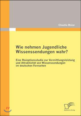 Wie nehmen Jugendliche Wissenssendungen wahr? Eine Rezeptionsstudie zur Vermittlungsleistung und Attraktivitat von Wissenssendungen im deutschen Ferns