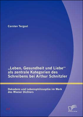 "Leben, Gesundheit und Liebe als zentrale Kategorien des Schreibens bei Arthur Schnitzler: Dekadenz und Lebensphilosophie im Werk des Wiener Dichters