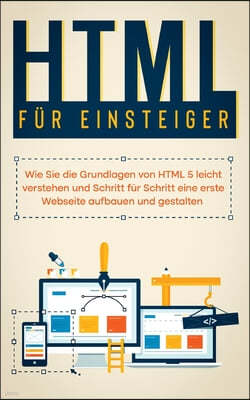 HTML fur Einsteiger: Wie Sie die Grundlagen von HTML 5 leicht verstehen und Schritt fur Schritt eine erste Webseite aufbauen und gestalten